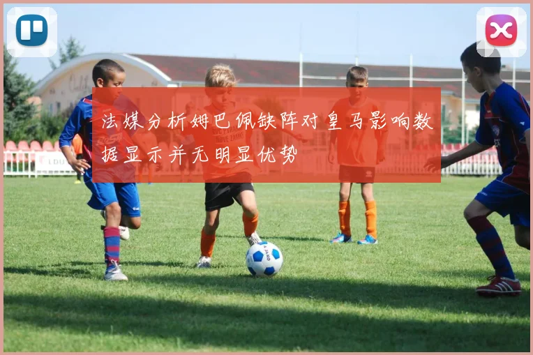 法媒分析姆巴佩缺阵对皇马影响数据显示并无明显优势