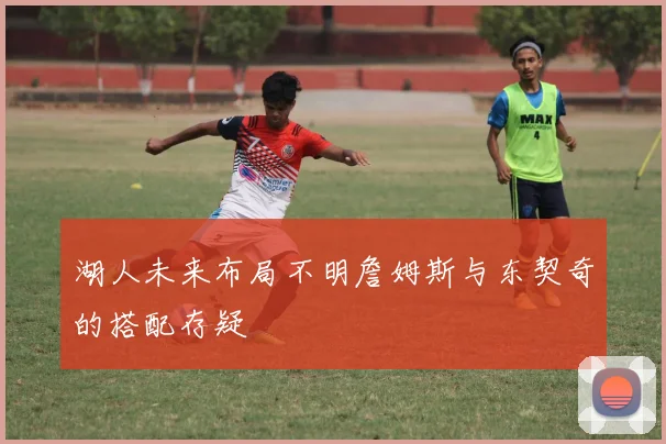 湖人未来布局不明詹姆斯与东契奇的搭配存疑