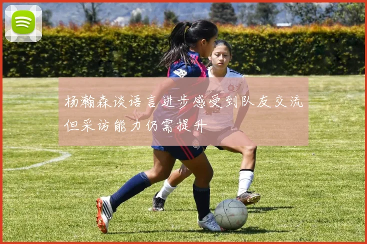 杨瀚森谈语言进步感受到队友交流但采访能力仍需提升