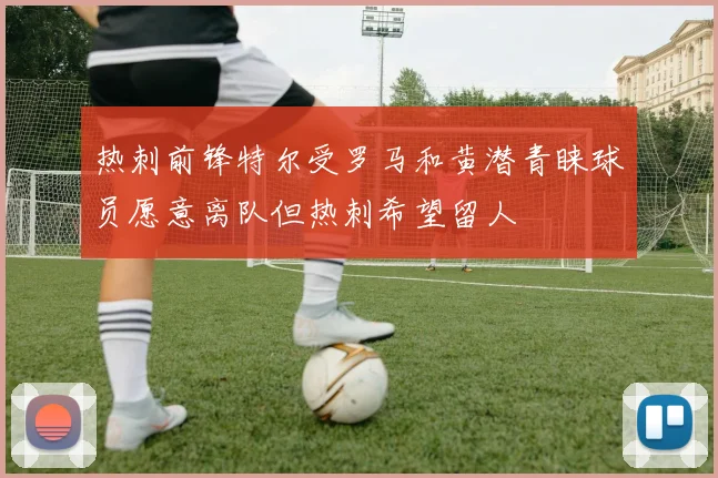 热刺前锋特尔受罗马和黄潜青睐球员愿意离队但热刺希望留人