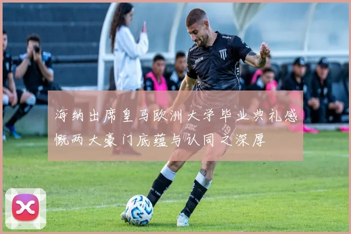 海纳出席皇马欧洲大学毕业典礼感慨两大豪门底蕴与认同之深厚
