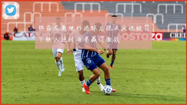 热菲尼奥绝妙进球后脱衣庆祝被罚下铁人逆转海港赢得激战