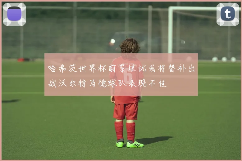 哈弗茨世界杯前景堪忧或将替补出战沃尔特马德球队表现不佳