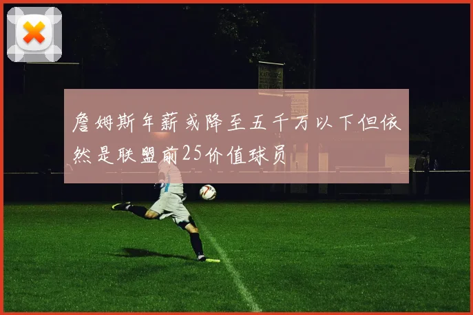 詹姆斯年薪或降至五千万以下但依然是联盟前25价值球员