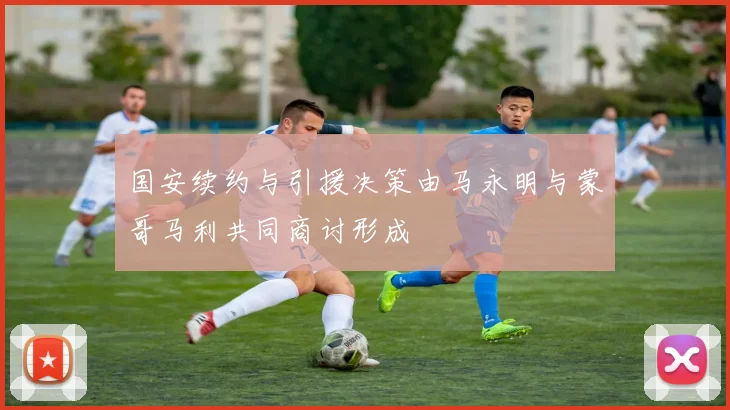 国安续约与引援决策由马永明与蒙哥马利共同商讨形成