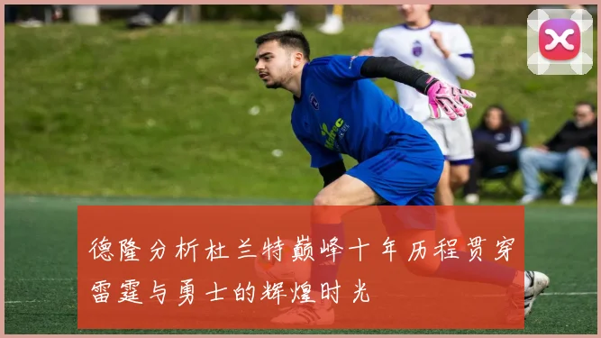 德隆分析杜兰特巅峰十年历程贯穿雷霆与勇士的辉煌时光