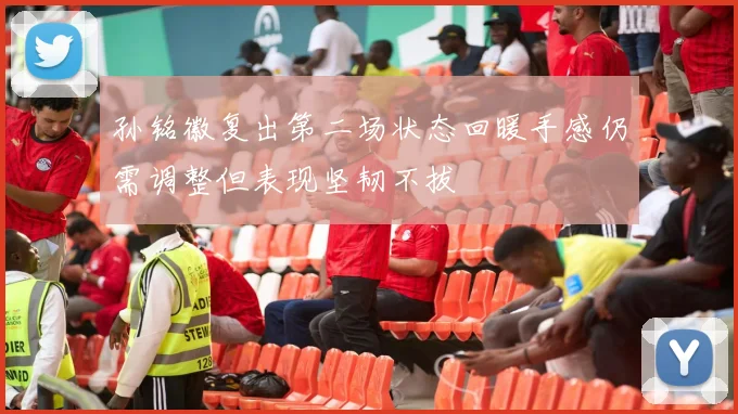 孙铭徽复出第二场状态回暖手感仍需调整但表现坚韧不拔