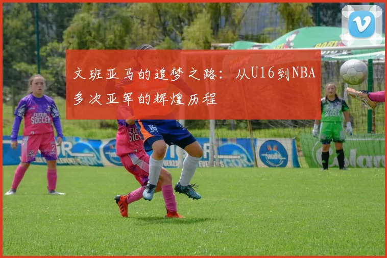 文班亚马的追梦之路：从U16到NBA多次亚军的辉煌历程