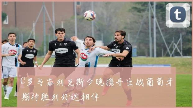C罗与菲利克斯今晚携手出战葡萄牙期待胜利好运相伴