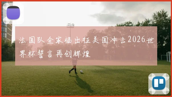 法国队全家福出征美国冲击2026世界杯誓言再创辉煌