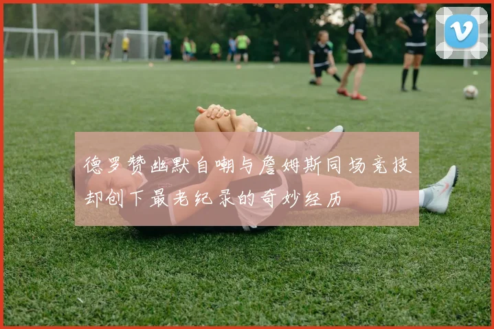 德罗赞幽默自嘲与詹姆斯同场竞技却创下最老纪录的奇妙经历