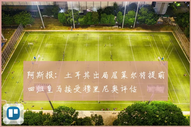 阿斯报：土耳其出局居莱尔将提前回归皇马接受穆里尼奥评估