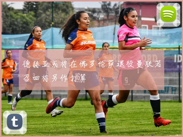 德赫亚或将在佛罗伦萨退役曼联若召回将另作打算