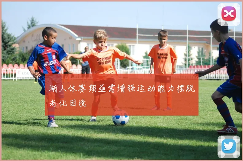 湖人休赛期亟需增强运动能力摆脱老化困境