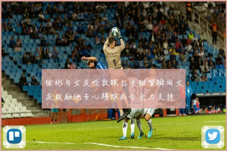 徐彬与女友伦敦眼打卡甜蜜瞬间女友鼓励他专心踢球我会全力支持