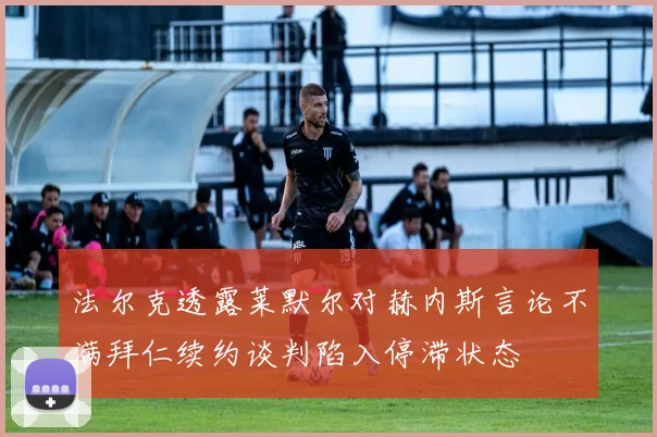 法尔克透露莱默尔对赫内斯言论不满拜仁续约谈判陷入停滞状态