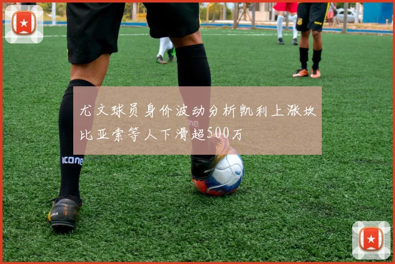 尤文球员身价波动分析凯利上涨坎比亚索等人下滑超500万