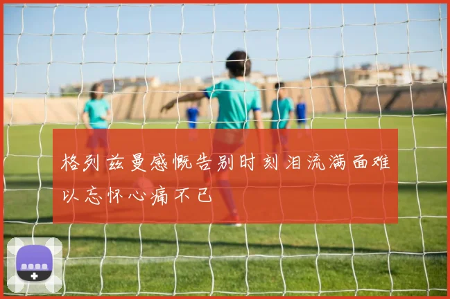格列兹曼感慨告别时刻泪流满面难以忘怀心痛不已
