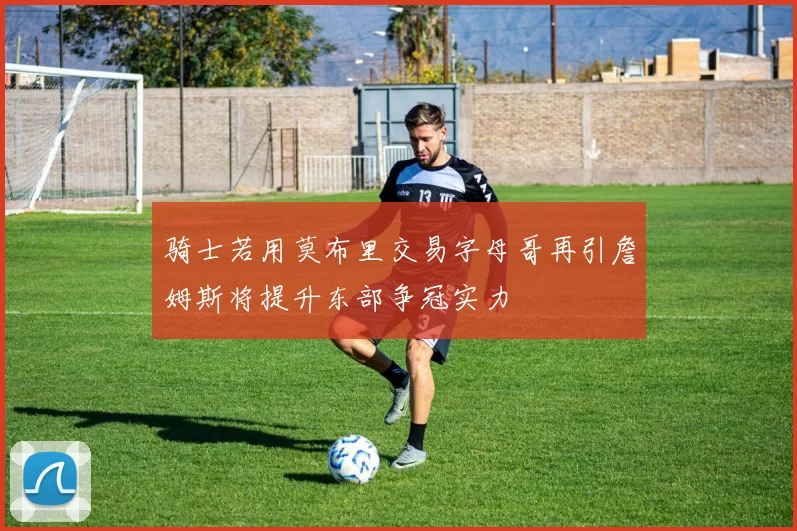 骑士若用莫布里交易字母哥再引詹姆斯将提升东部争冠实力