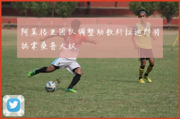 阿莱格里团队调整助教科拉迪即将执掌桑普大权