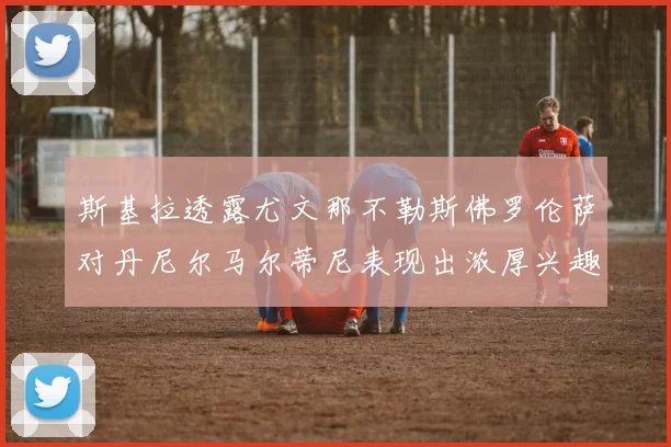 斯基拉透露尤文那不勒斯佛罗伦萨对丹尼尔马尔蒂尼表现出浓厚兴趣