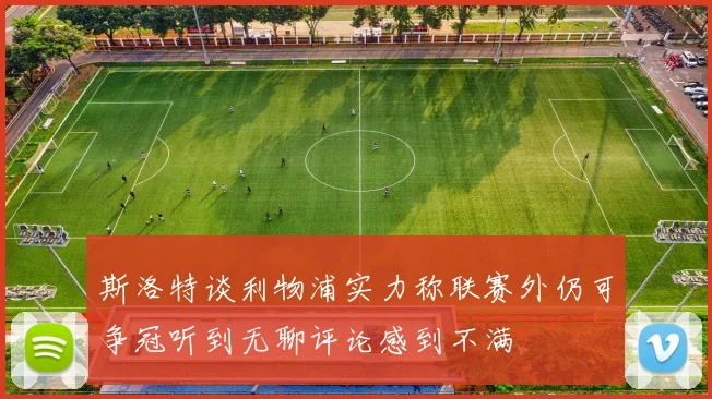 斯洛特谈利物浦实力称联赛外仍可争冠听到无聊评论感到不满