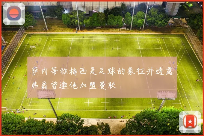 萨内蒂称梅西是足球的象征并透露弗爵曾邀他加盟曼联