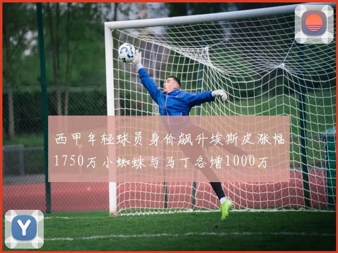 西甲年轻球员身价飙升埃斯皮涨幅1750万小蜘蛛与马丁各增1000万